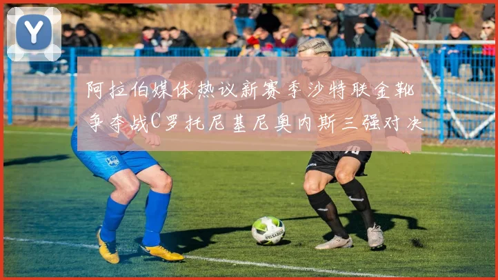 阿拉伯媒体热议新赛季沙特联金靴争夺战C罗托尼基尼奥内斯三强对决