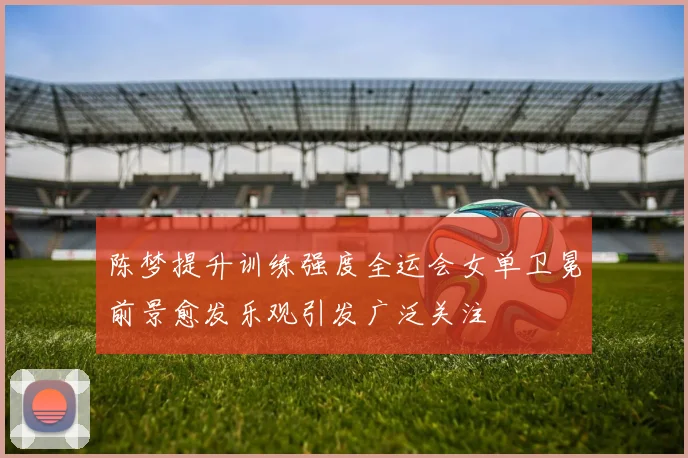 陈梦提升训练强度全运会女单卫冕前景愈发乐观引发广泛关注