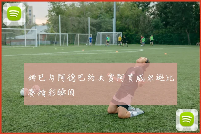 姆巴与阿德巴约共赏阿贾威尔逊比赛精彩瞬间