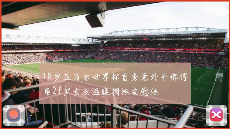 18岁亚马尔世界杯首秀意外平佛得角21岁女友温暖拥抱安慰他