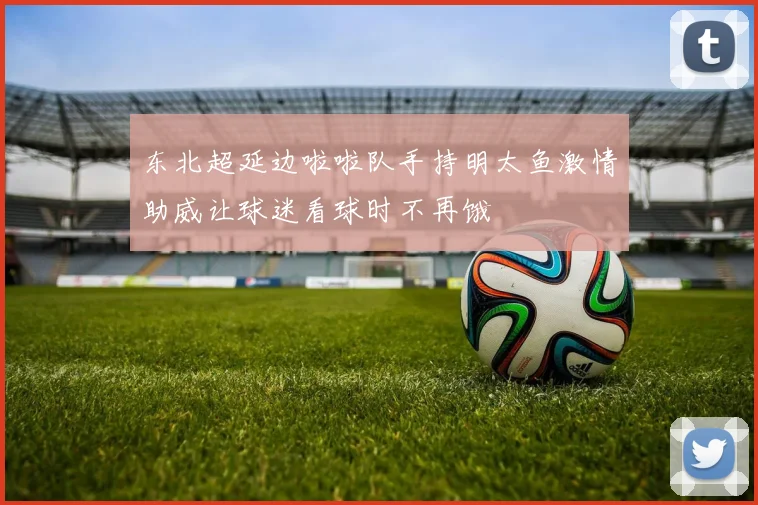 东北超延边啦啦队手持明太鱼激情助威让球迷看球时不再饿