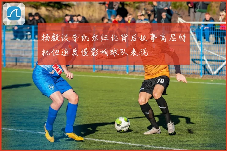 杨毅谈李凯尔归化背后故事高层特批但速度慢影响球队表现