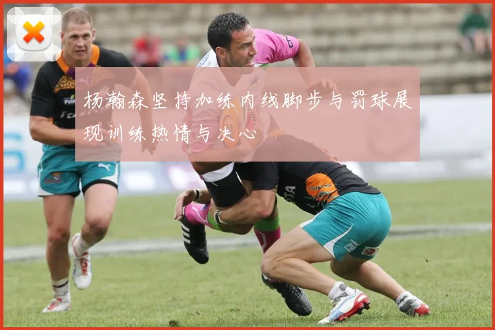杨瀚森坚持加练内线脚步与罚球展现训练热情与决心