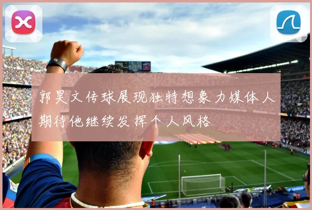 郭昊文传球展现独特想象力媒体人期待他继续发挥个人风格