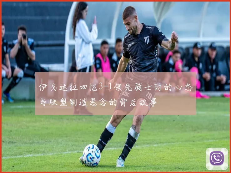 伊戈达拉回忆3-1领先骑士时的心态与联盟制造悬念的背后故事