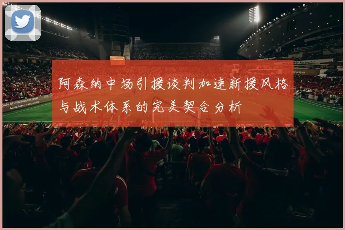 阿森纳中场引援谈判加速新援风格与战术体系的完美契合分析