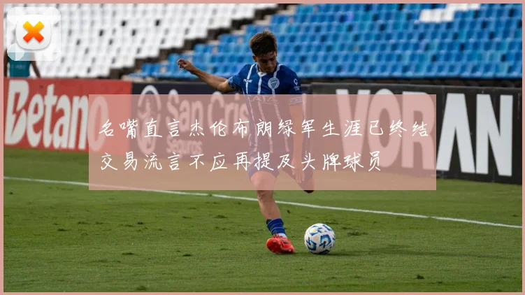 名嘴直言杰伦布朗绿军生涯已终结交易流言不应再提及头牌球员