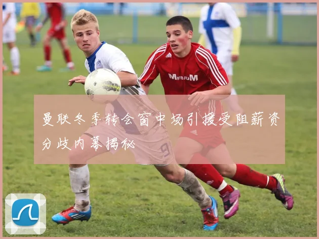 曼联冬季转会窗中场引援受阻薪资分歧内幕揭秘