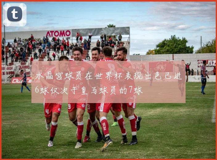 水晶宫球员在世界杯表现出色已进6球仅次于皇马球员的7球