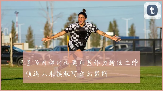 皇马内部讨论奥利塞作为新任主帅候选人未接触阿尔瓦雷斯