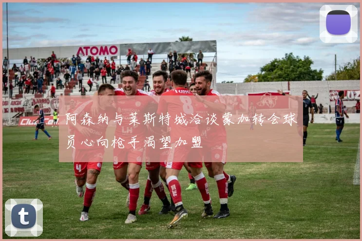 阿森纳与莱斯特城洽谈蒙加转会球员心向枪手渴望加盟