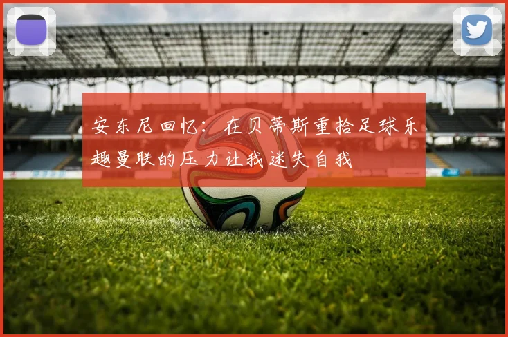 安东尼回忆：在贝蒂斯重拾足球乐趣曼联的压力让我迷失自我