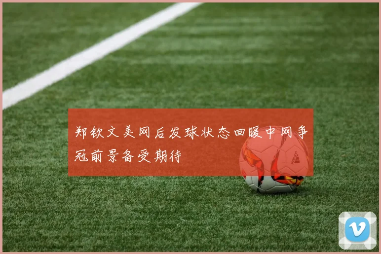 郑钦文美网后发球状态回暖中网争冠前景备受期待