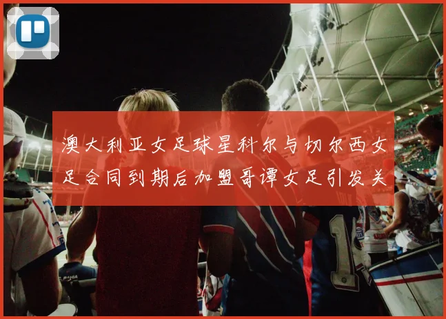 澳大利亚女足球星科尔与切尔西女足合同到期后加盟哥谭女足引发关注