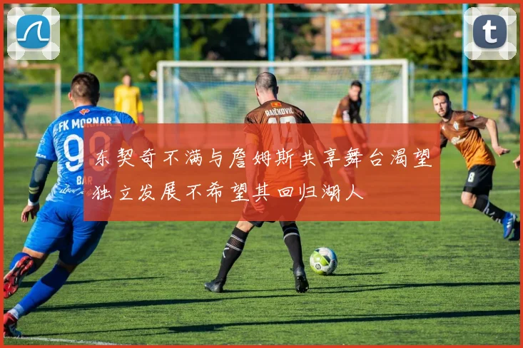 东契奇不满与詹姆斯共享舞台渴望独立发展不希望其回归湖人