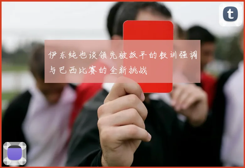 伊东纯也谈领先被扳平的教训强调与巴西比赛的全新挑战