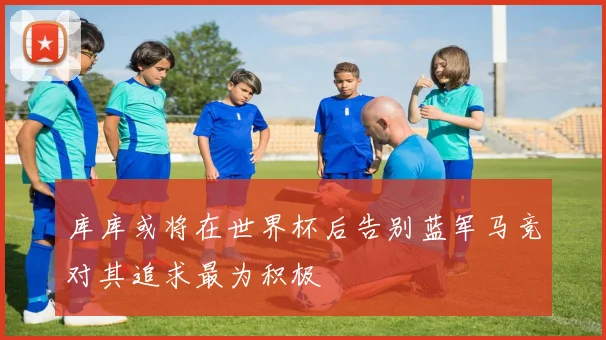 库库或将在世界杯后告别蓝军马竞对其追求最为积极