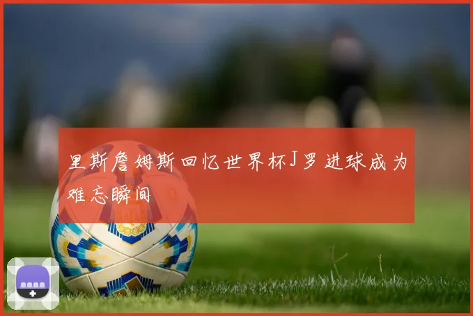 里斯詹姆斯回忆世界杯J罗进球成为难忘瞬间