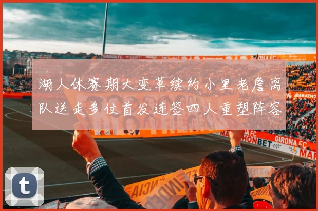 湖人休赛期大变革续约小里老詹离队送走多位首发连签四人重塑阵容