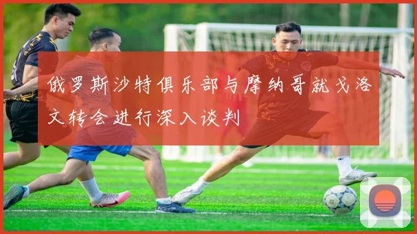 俄罗斯沙特俱乐部与摩纳哥就戈洛文转会进行深入谈判