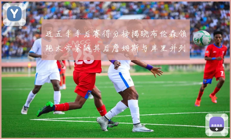 近五季季后赛得分榜揭晓布伦森领跑大帝紧随其后詹姆斯与库里并列第四